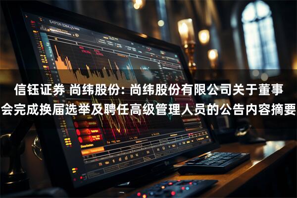 信钰证券 尚纬股份: 尚纬股份有限公司关于董事会完成换届选举及聘任高级管理人员的公告内容摘要