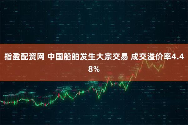 指盈配资网 中国船舶发生大宗交易 成交溢价率4.48%