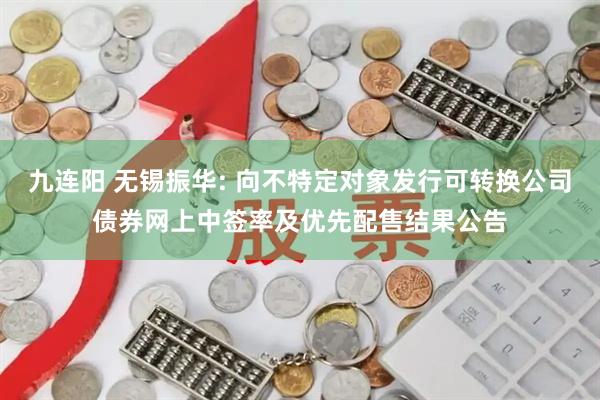 九连阳 无锡振华: 向不特定对象发行可转换公司债券网上中签率及优先配售结果公告