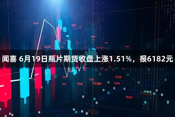 闻喜 6月19日瓶片期货收盘上涨1.51%，报6182元