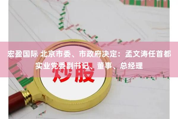 宏盈国际 北京市委、市政府决定：孟文涛任首都实业党委副书记、董事、总经理