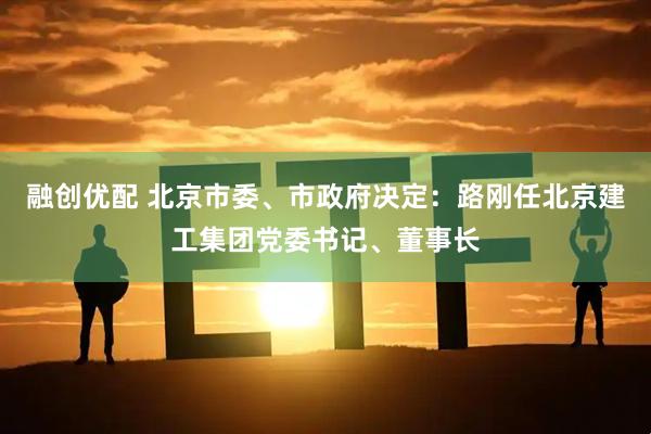 融创优配 北京市委、市政府决定：路刚任北京建工集团党委书记、董事长
