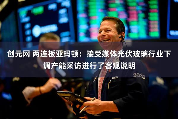 创元网 两连板亚玛顿：接受媒体光伏玻璃行业下调产能采访进行了客观说明
