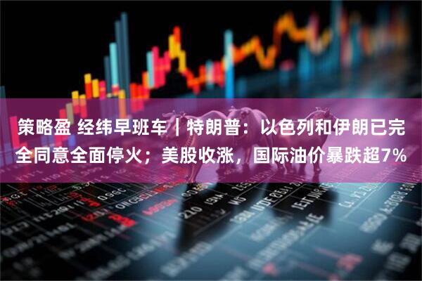 策略盈 经纬早班车｜特朗普：以色列和伊朗已完全同意全面停火；美股收涨，国际油价暴跌超7%