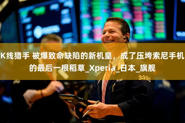 K线猎手 被爆致命缺陷的新机皇，成了压垮索尼手机的最后一根稻草_Xperia_日本_旗舰