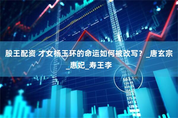 股王配资 才女杨玉环的命运如何被改写？_唐玄宗_惠妃_寿王李