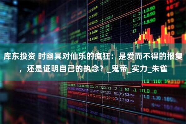 库东投资 时幽冥对仙乐的疯狂：是爱而不得的报复，还是证明自己的执念？_鬼帝_实力_朱雀