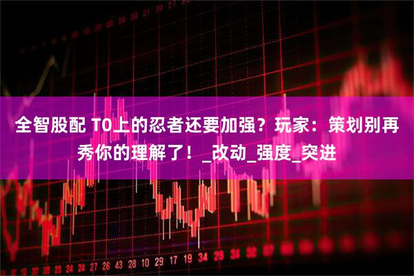 全智股配 T0上的忍者还要加强？玩家：策划别再秀你的理解了！_改动_强度_突进