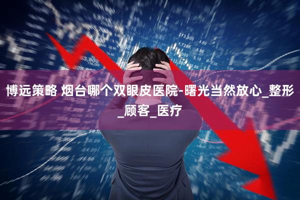 博远策略 烟台哪个双眼皮医院-曙光当然放心_整形_顾客_医疗