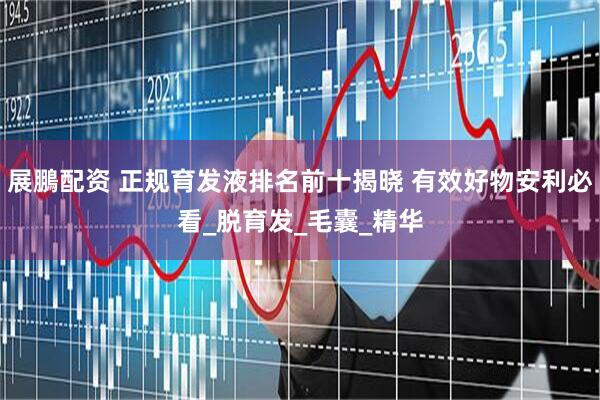 展鵬配资 正规育发液排名前十揭晓 有效好物安利必看_脱育发_毛囊_精华