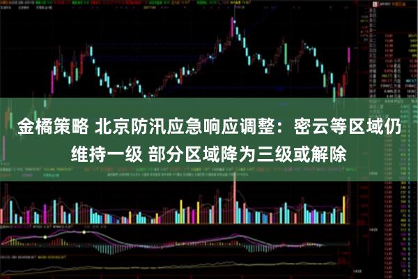 金橘策略 北京防汛应急响应调整：密云等区域仍维持一级 部分区域降为三级或解除