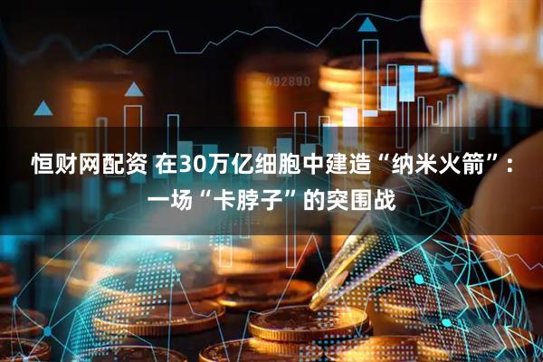 恒财网配资 在30万亿细胞中建造“纳米火箭”：一场“卡脖子”的突围战
