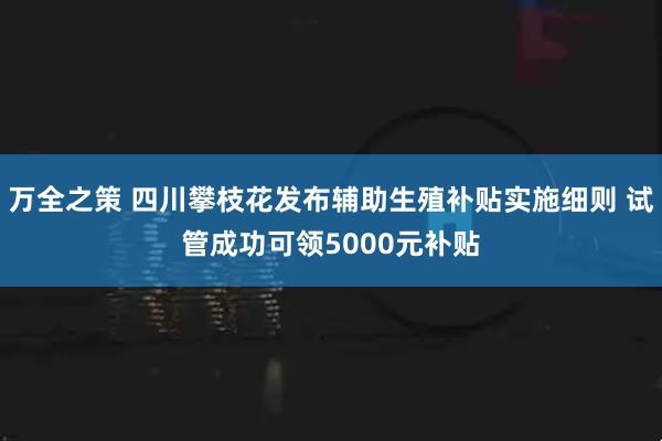 万全之策 四川攀枝花发布辅助生殖补贴实施细则 试管成功可领5000元补贴