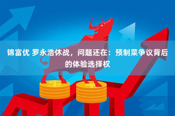 锦富优 罗永浩休战，问题还在：预制菜争议背后的体验选择权
