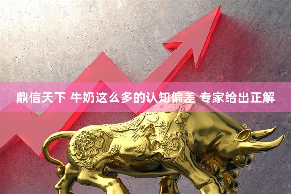 鼎信天下 牛奶这么多的认知偏差 专家给出正解