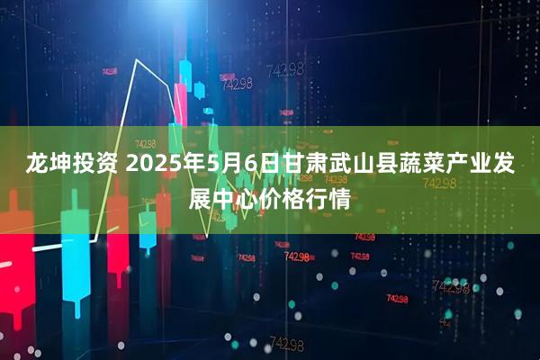 龙坤投资 2025年5月6日甘肃武山县蔬菜产业发展中心价格行情