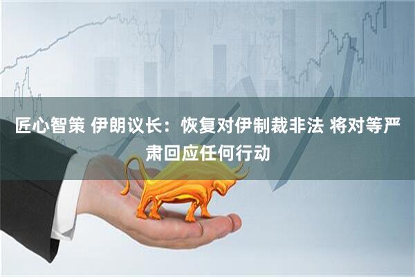 匠心智策 伊朗议长：恢复对伊制裁非法 将对等严肃回应任何行动