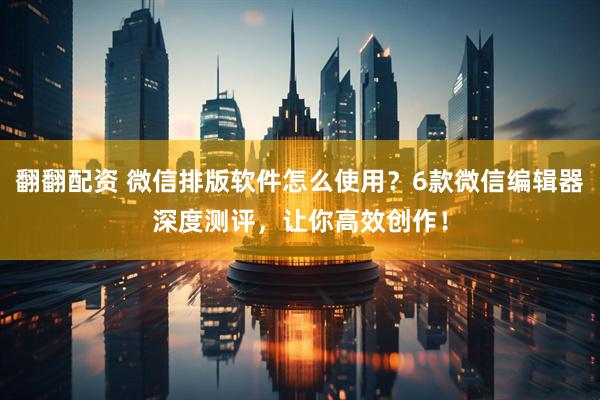 翻翻配资 微信排版软件怎么使用？6款微信编辑器深度测评，让你高效创作！