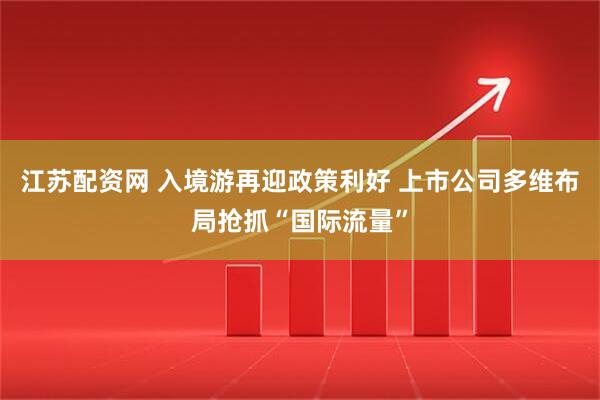 江苏配资网 入境游再迎政策利好 上市公司多维布局抢抓“国际流量”