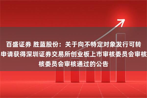 百盛证券 胜蓝股份：关于向不特定对象发行可转换公司债券申请获得深圳证券交易所创业板上市审核委员会审核通过的公告